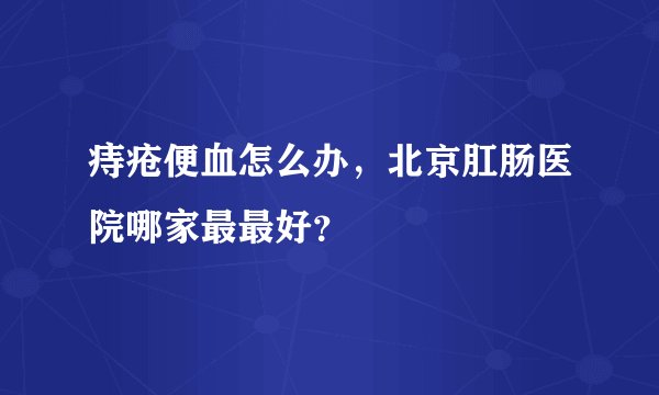 痔疮便血怎么办，北京肛肠医院哪家最最好？