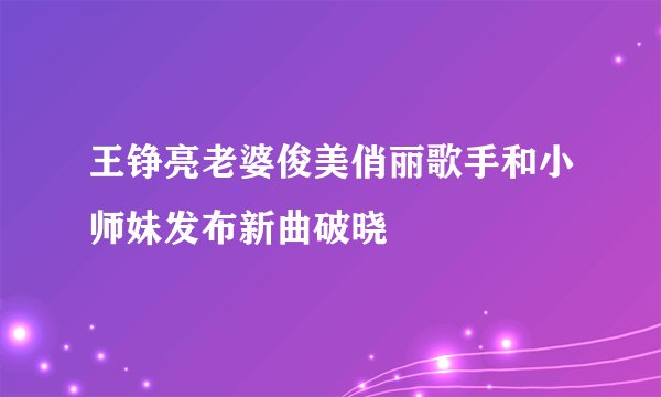 王铮亮老婆俊美俏丽歌手和小师妹发布新曲破晓