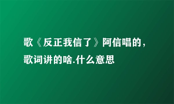 歌《反正我信了》阿信唱的，歌词讲的啥.什么意思