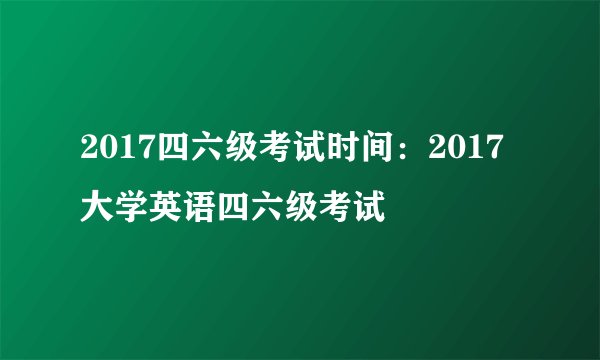 2017四六级考试时间：2017大学英语四六级考试