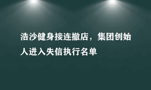 浩沙健身接连撤店,集团创始人进入失信执行名单