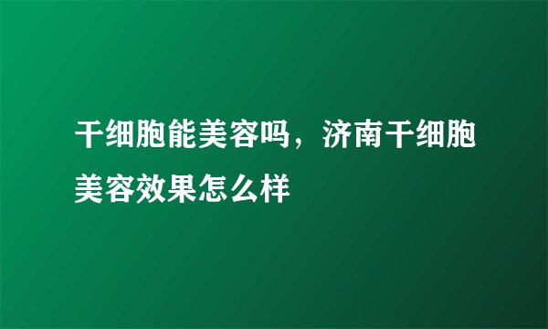 干细胞能美容吗，济南干细胞美容效果怎么样