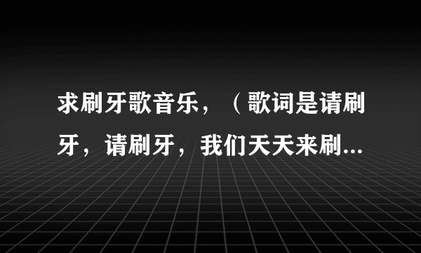 求刷牙歌音乐，（歌词是请刷牙，请刷牙，我们天天来刷牙。。。。。。）