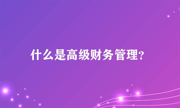 什么是高级财务管理？