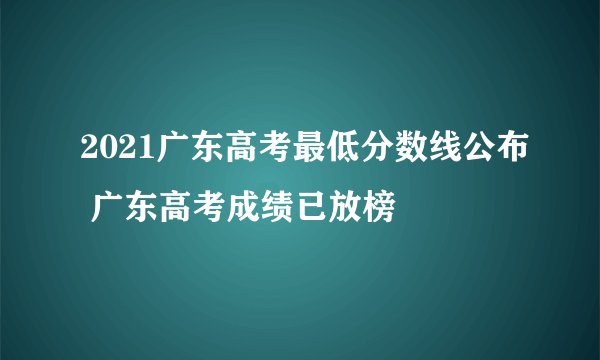 2021广东高考最低分数线公布 广东高考成绩已放榜