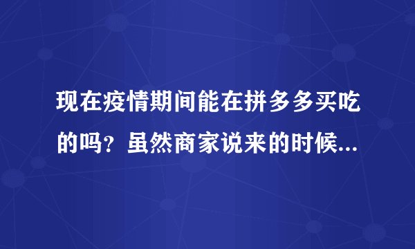 现在疫情期间能在拼多多买吃的吗？虽然商家说来的时候有消毒，但还是有点担心，发货时在天津