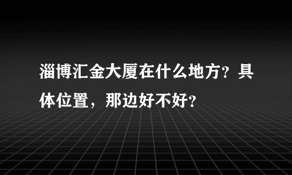 淄博汇金大厦在什么地方？具体位置，那边好不好？