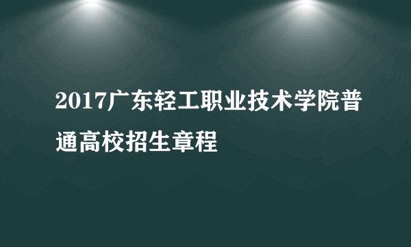 2017广东轻工职业技术学院普通高校招生章程