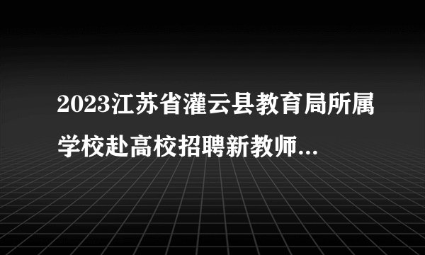 2023江苏省灌云县教育局所属学校赴高校招聘新教师第二站（淮阴师范学院）通知