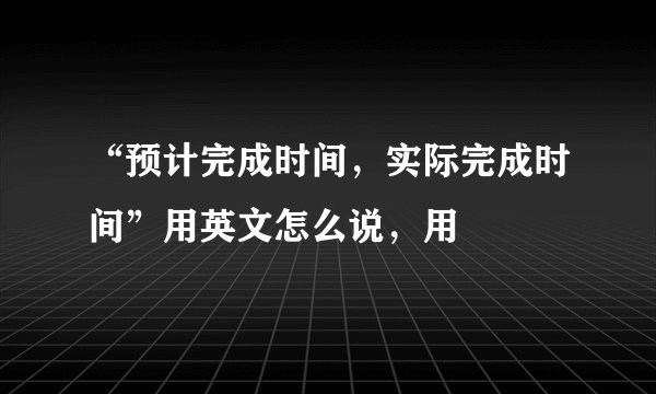 “预计完成时间，实际完成时间”用英文怎么说，用