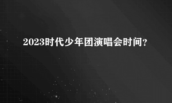 2023时代少年团演唱会时间？