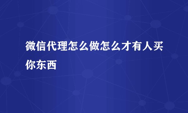 微信代理怎么做怎么才有人买你东西