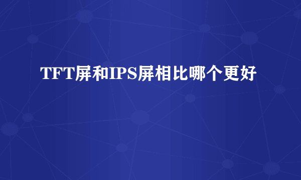 TFT屏和IPS屏相比哪个更好