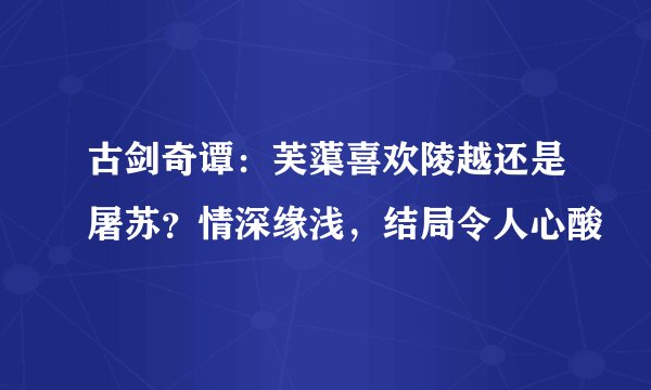 古剑奇谭：芙蕖喜欢陵越还是屠苏？情深缘浅，结局令人心酸