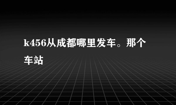 k456从成都哪里发车。那个车站