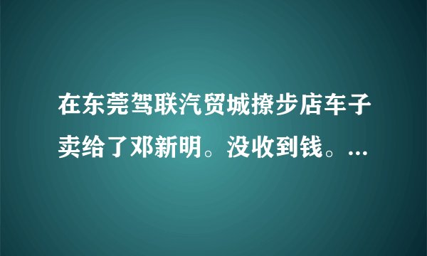 在东莞驾联汽贸城撩步店车子卖给了邓新明。没收到钱。现在电话也打不通了。怎么办