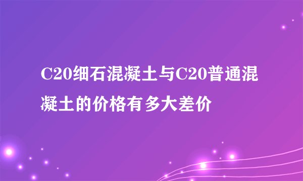 C20细石混凝土与C20普通混凝土的价格有多大差价