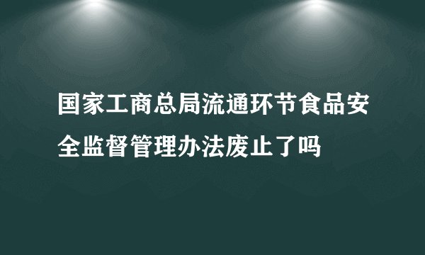 国家工商总局流通环节食品安全监督管理办法废止了吗