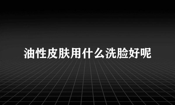 油性皮肤用什么洗脸好呢