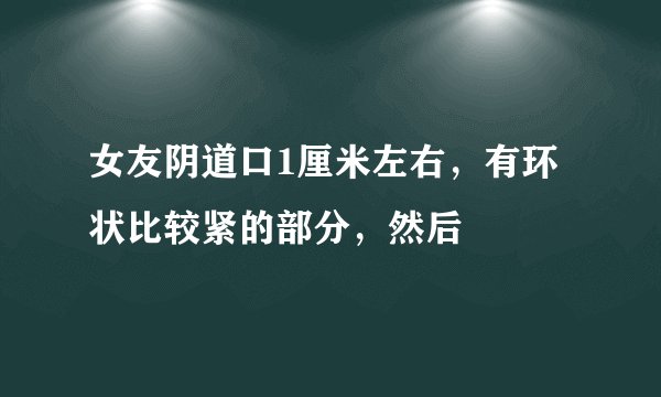女友阴道口1厘米左右，有环状比较紧的部分，然后