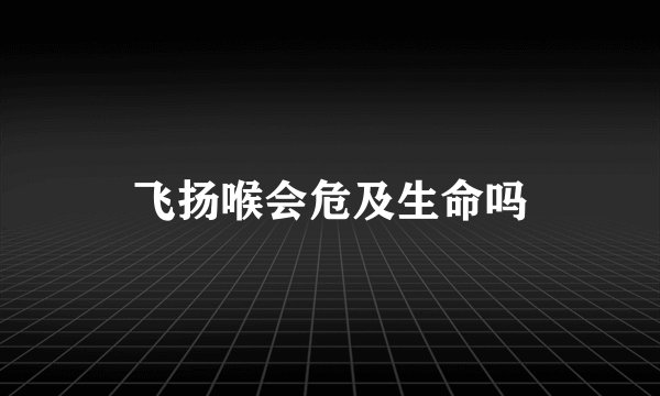 飞扬喉会危及生命吗