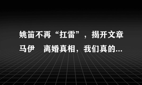 姚笛不再“扛雷”，揭开文章马伊琍离婚真相，我们真的误解她了