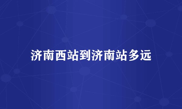济南西站到济南站多远