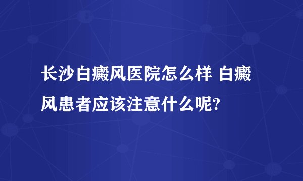 长沙白癜风医院怎么样 白癜风患者应该注意什么呢?