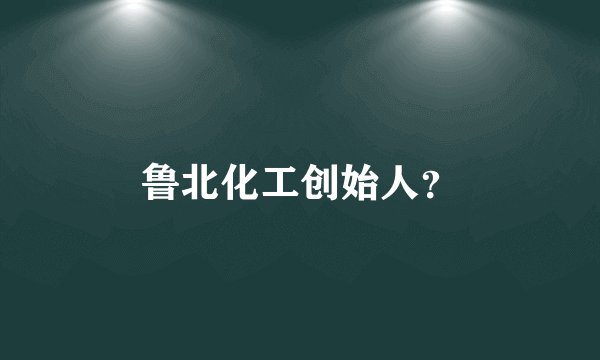 鲁北化工创始人？