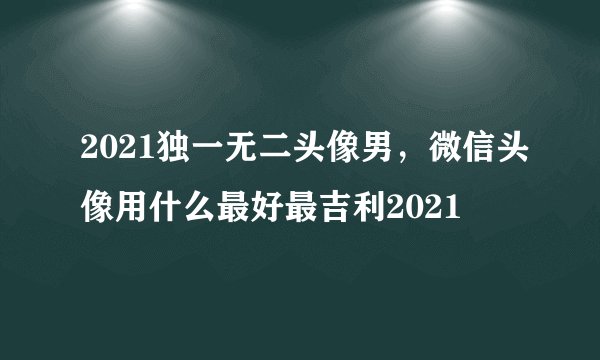 2021独一无二头像男，微信头像用什么最好最吉利2021