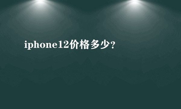 iphone12价格多少？