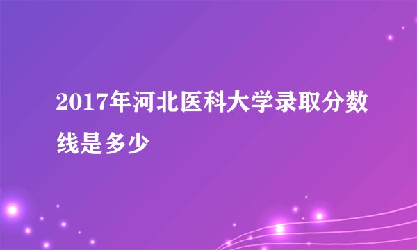 2017年河北医科大学录取分数线是多少