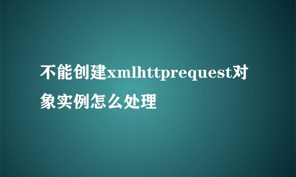 不能创建xmlhttprequest对象实例怎么处理