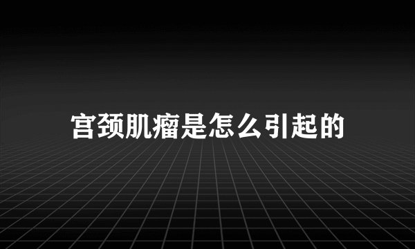 宫颈肌瘤是怎么引起的