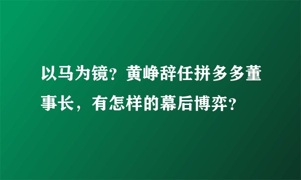 以马为镜？黄峥辞任拼多多董事长，有怎样的幕后博弈？