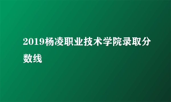 2019杨凌职业技术学院录取分数线