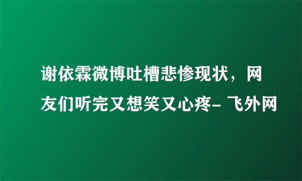 谢依霖微博吐槽悲惨现状，网友们听完又想笑又心疼- 飞外网