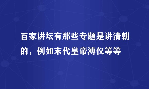 百家讲坛有那些专题是讲清朝的，例如末代皇帝溥仪等等
