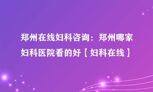 郑州在线妇科咨询：郑州哪家妇科医院看的好【妇科在线】