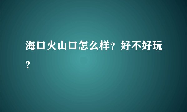 海口火山口怎么样？好不好玩？