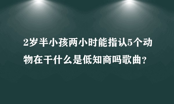 2岁半小孩两小时能指认5个动物在干什么是低知商吗歌曲？