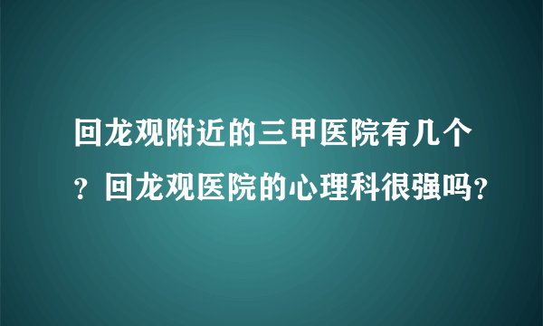 回龙观附近的三甲医院有几个？回龙观医院的心理科很强吗？