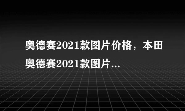 奥德赛2021款图片价格，本田奥德赛2021款图片报价参数