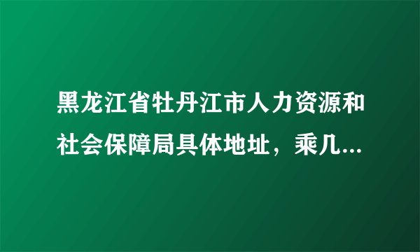 黑龙江省牡丹江市人力资源和社会保障局具体地址，乘几路车到哪下车？