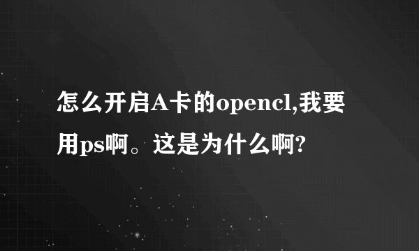 怎么开启A卡的opencl,我要用ps啊。这是为什么啊?