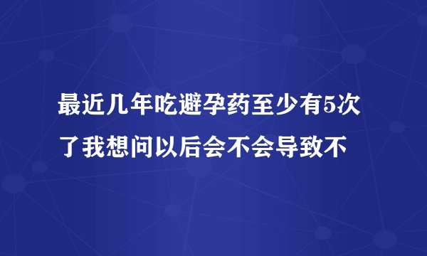 最近几年吃避孕药至少有5次了我想问以后会不会导致不