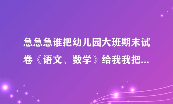 急急急谁把幼儿园大班期末试卷《语文、数学》给我我把我的分全给他