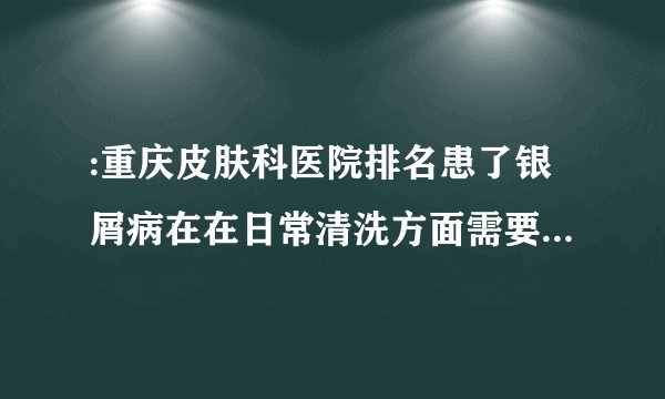 :重庆皮肤科医院排名患了银屑病在在日常清洗方面需要注意哪些问题呢