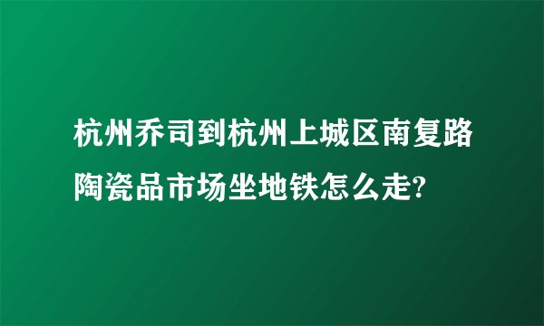 杭州乔司到杭州上城区南复路陶瓷品市场坐地铁怎么走?