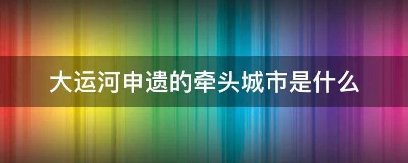 大运河申遗的牵头城市是什么